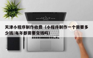 白山天津小程序制作收费（小程序制作一个需要多少钱!每年都需要交钱吗）